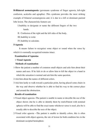 31
B-Bilateral asomatognosia (gerstmann syndrome of finger agnosia, left-right
confusion, acalculia and agraphia) .This syndrome provides the most striking
example of bilateral asomatognosia and, it is due to a left or dominant parietal
lobe lesion. The characteristic features are
I.Inability to designate or name the different fingers of the two
hands.
II. Confusion of the right and the left sides of the body.
III.Inability to write
IV.Inability to calculate.
5-Agnosia
It means failure to recognize some object or sound when the sense by
which it is normally recognized remains intact.
Examination of Agnosias
1-Visual Agnosia
Methods of examination
1-Show the patient a number of common small objects and asks him about their
names and uses. If he fails to do so allow him to fell the object in a hand in
which the sensation is normal and ask him the same question.
2-Ask him about the names of different colors.
3-Ask him lastly to walk toward a particular point, having placed some chairs in
the way and observe whether he is able to find his way to the correct place
and around the obstruction.
Results of examination
1-Visual object agnosia--The patient is unable to name or describe the use of the
object shown ,but he is able to identify them by totch.Patient with nominal
aphasia will be able to find the exact name whichever sense is used ,also he is
usually able to describe the uses of the object.
2-Visual color agnosia --The patient is unable to identify colors, this is often
associated with object agnosia, the site of lesion for both condition lies in the
dominant occipital hemisphere.
 