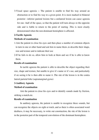 32
3-Visual space agnosia -- The patient is unable to find his way around an
obstruction or to find his way to a given point .It is most marked in bilateral
posterior –inferior parietal lesions but a unilateral lesion can cause agnosia
for one –half of the space, so that the patient will turn always to the opposite
side and is liable to return to the point of starting .This is most clearly
demonstrated when the non dominant hemisphere is affected.
2-Tactile Agnosia
Methods of examination
1-Ask the patient to close his eyes and then place a number of common objects
in turn in one or other hand and ask him to name them ,to describe their shape,
size and texture and to indicate their use
2-If he fails to do so, allow him to look at them and see if he is able to know
them.
Results of examination
In tactile agnosia the patient is able to describe the object regarding their
size, shape and texture, but unable to give it’s name or it’s use, and particularly
if on seeing it he is then able to name it .The site of the lesion is in the contra
lateral parietal lobe (supramarginal gyrus)
3-Auditory Agnosia
Method of examination
Ask the patient to close his eyes and to identify sounds made by friction,
striking a match.etc.
Results of examination
In auditory agnosia, the patient is unable to recognize these sounds, but
can recognize the objects on sight or totch, and as there is often associated word
deafness, it may be necessary, to write out construction, the site of the lesion is
in the posterior part of the temporal convolution of the dominant hemisphere.
 