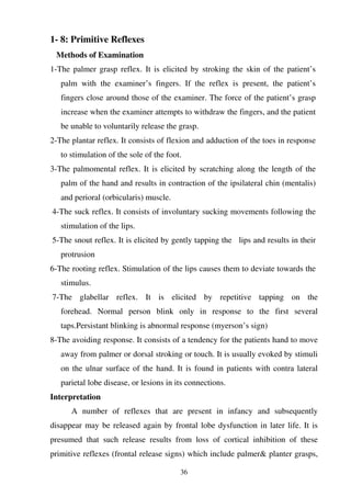 36
1- 8: Primitive Reflexes
Methods of Examination
1-The palmer grasp reflex. It is elicited by stroking the skin of the patient’s
palm with the examiner’s fingers. If the reflex is present, the patient’s
fingers close around those of the examiner. The force of the patient’s grasp
increase when the examiner attempts to withdraw the fingers, and the patient
be unable to voluntarily release the grasp.
2-The plantar reflex. It consists of flexion and adduction of the toes in response
to stimulation of the sole of the foot.
3-The palmomental reflex. It is elicited by scratching along the length of the
palm of the hand and results in contraction of the ipsilateral chin (mentalis)
and perioral (orbicularis) muscle.
4-The suck reflex. It consists of involuntary sucking movements following the
stimulation of the lips.
5-The snout reflex. It is elicited by gently tapping the lips and results in their
protrusion
6-The rooting reflex. Stimulation of the lips causes them to deviate towards the
stimulus.
7-The glabellar reflex. It is elicited by repetitive tapping on the
forehead. Normal person blink only in response to the first several
taps.Persistant blinking is abnormal response (myerson’s sign)
8-The avoiding response. It consists of a tendency for the patients hand to move
away from palmer or dorsal stroking or touch. It is usually evoked by stimuli
on the ulnar surface of the hand. It is found in patients with contra lateral
parietal lobe disease, or lesions in its connections.
Interpretation
A number of reflexes that are present in infancy and subsequently
disappear may be released again by frontal lobe dysfunction in later life. It is
presumed that such release results from loss of cortical inhibition of these
primitive reflexes (frontal release signs) which include palmer& planter grasps,
 