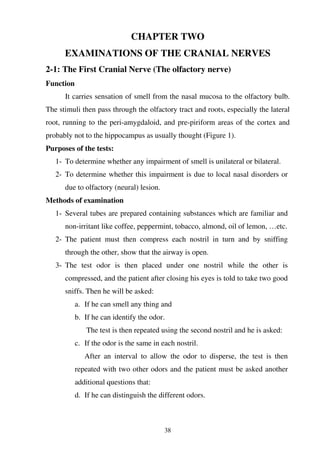 38
CHAPTER TWO
EXAMINATIONS OF THE CRANIAL NERVES
2-1: The First Cranial Nerve (The olfactory nerve)
Function
It carries sensation of smell from the nasal mucosa to the olfactory bulb.
The stimuli then pass through the olfactory tract and roots, especially the lateral
root, running to the peri-amygdaloid, and pre-piriform areas of the cortex and
probably not to the hippocampus as usually thought (Figure 1).
Purposes of the tests:
1- To determine whether any impairment of smell is unilateral or bilateral.
2- To determine whether this impairment is due to local nasal disorders or
due to olfactory (neural) lesion.
Methods of examination
1- Several tubes are prepared containing substances which are familiar and
non-irritant like coffee, peppermint, tobacco, almond, oil of lemon, …etc.
2- The patient must then compress each nostril in turn and by sniffing
through the other, show that the airway is open.
3- The test odor is then placed under one nostril while the other is
compressed, and the patient after closing his eyes is told to take two good
sniffs. Then he will be asked:
a. If he can smell any thing and
b. If he can identify the odor.
The test is then repeated using the second nostril and he is asked:
c. If the odor is the same in each nostril.
After an interval to allow the odor to disperse, the test is then
repeated with two other odors and the patient must be asked another
additional questions that:
d. If he can distinguish the different odors.
 