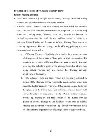 40
Localization of lesions affecting the olfactory nerve
Lesions causing anosmia
1- Local nasal disease: e.g. allergic rhinitis, heavy smoking. These are usually
bilateral and a local examination solves the problem.
2- A neural lesion: After a local nasal disease had been ruled out, anosmia,
especially unilateral anosmia, should raise the suspicion that a lesion may
affect the olfactory nerve, filaments, bulb, tract, or stria and because the
cortical representation for smell in the piriform cortex is bilateral, a
unilateral lesion distal to the decussation of the olfactory fibers causes no
olfactory impairment. Sites of damage to the olfactory pathway and their
common causes are as follow:
a. Olfactory filaments: Head injury is probably the commonest cause
of disruption of the olfactory fibers prior to their decussation. The
olfactory nerve proper (olfactory filaments) may be torn by fractures
involving the cribriform plate of the ethmoid bone, but closed head
injury without fracture may also disrupt the olfactory pathways
unilaterally or bilaterally.
b. The olfactory bulb and tract: These are frequently affected by
tumors of the olfactory groove (especially meningiomas), which may
cause the Foster-Kennedy syndrome. Other causes include tumors of
the sphenoid or the frontal bones e.g. osteomas, pituitary tumors with
suprasellar extension, aneurysms of circle of Willis, diffuse meningeal
process e.g. meningitis, and mass lesions of the frontal lobe e.g.
glioma or abscess. Damage to the olfactory system may be bilateral
(trauma and infection) or unilateral (e.g. frontal lobe tumors). Table
(6) illustrates the important sites of damage to the olfactory pathway.
 