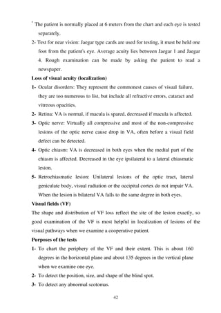 42
*
The patient is normally placed at 6 meters from the chart and each eye is tested
separately.
2- Test for near vision: Jaegar type cards are used for testing, it must be held one
foot from the patient's eye. Average acuity lies between Jaegar 1 and Jaegar
4. Rough examination can be made by asking the patient to read a
newspaper.
Loss of visual acuity (localization)
1- Ocular disorders: They represent the commonest causes of visual failure,
they are too numerous to list, but include all refractive errors, cataract and
vitreous opacities.
2- Retina: VA is normal, if macula is spared, decreased if macula is affected.
3- Optic nerve: Virtually all compressive and most of the non-compressive
lesions of the optic nerve cause drop in VA, often before a visual field
defect can be detected.
4- Optic chiasm: VA is decreased in both eyes when the medial part of the
chiasm is affected. Decreased in the eye ipsilateral to a lateral chiasmatic
lesion.
5- Retrochiasmatic lesion: Unilateral lesions of the optic tract, lateral
geniculate body, visual radiation or the occipital cortex do not impair VA.
When the lesion is bilateral VA falls to the same degree in both eyes.
Visual fields (VF)
The shape and distribution of VF loss reflect the site of the lesion exactly, so
good examination of the VF is most helpful in localization of lesions of the
visual pathways when we examine a cooperative patient.
Purposes of the tests
1- To chart the periphery of the VF and their extent. This is about 160
degrees in the horizontal plane and about 135 degrees in the vertical plane
when we examine one eye.
2- To detect the position, size, and shape of the blind spot.
3- To detect any abnormal scotomas.
 
