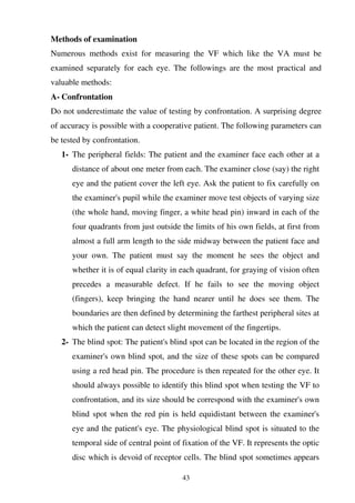 43
Methods of examination
Numerous methods exist for measuring the VF which like the VA must be
examined separately for each eye. The followings are the most practical and
valuable methods:
A- Confrontation
Do not underestimate the value of testing by confrontation. A surprising degree
of accuracy is possible with a cooperative patient. The following parameters can
be tested by confrontation.
1- The peripheral fields: The patient and the examiner face each other at a
distance of about one meter from each. The examiner close (say) the right
eye and the patient cover the left eye. Ask the patient to fix carefully on
the examiner's pupil while the examiner move test objects of varying size
(the whole hand, moving finger, a white head pin) inward in each of the
four quadrants from just outside the limits of his own fields, at first from
almost a full arm length to the side midway between the patient face and
your own. The patient must say the moment he sees the object and
whether it is of equal clarity in each quadrant, for graying of vision often
precedes a measurable defect. If he fails to see the moving object
(fingers), keep bringing the hand nearer until he does see them. The
boundaries are then defined by determining the farthest peripheral sites at
which the patient can detect slight movement of the fingertips.
2- The blind spot: The patient's blind spot can be located in the region of the
examiner's own blind spot, and the size of these spots can be compared
using a red head pin. The procedure is then repeated for the other eye. It
should always possible to identify this blind spot when testing the VF to
confrontation, and its size should be correspond with the examiner's own
blind spot when the red pin is held equidistant between the examiner's
eye and the patient's eye. The physiological blind spot is situated to the
temporal side of central point of fixation of the VF. It represents the optic
disc which is devoid of receptor cells. The blind spot sometimes appears
 