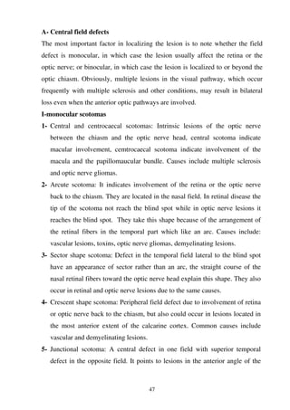 47
A- Central field defects
The most important factor in localizing the lesion is to note whether the field
defect is monocular, in which case the lesion usually affect the retina or the
optic nerve; or binocular, in which case the lesion is localized to or beyond the
optic chiasm. Obviously, multiple lesions in the visual pathway, which occur
frequently with multiple sclerosis and other conditions, may result in bilateral
loss even when the anterior optic pathways are involved.
I-monocular scotomas
1- Central and centrocaecal scotomas: Intrinsic lesions of the optic nerve
between the chiasm and the optic nerve head, central scotoma indicate
macular involvement, cemtrocaecal scotoma indicate involvement of the
macula and the papillomaucular bundle. Causes include multiple sclerosis
and optic nerve gliomas.
2- Arcute scotoma: It indicates involvement of the retina or the optic nerve
back to the chiasm. They are located in the nasal field. In retinal disease the
tip of the scotoma not reach the blind spot while in optic nerve lesions it
reaches the blind spot. They take this shape because of the arrangement of
the retinal fibers in the temporal part which like an arc. Causes include:
vascular lesions, toxins, optic nerve gliomas, demyelinating lesions.
3- Sector shape scotoma: Defect in the temporal field lateral to the blind spot
have an appearance of sector rather than an arc, the straight course of the
nasal retinal fibers toward the optic nerve head explain this shape. They also
occur in retinal and optic nerve lesions due to the same causes.
4- Crescent shape scotoma: Peripheral field defect due to involvement of retina
or optic nerve back to the chiasm, but also could occur in lesions located in
the most anterior extent of the calcarine cortex. Common causes include
vascular and demyelinating lesions.
5- Junctional scotoma: A central defect in one field with superior temporal
defect in the opposite field. It points to lesions in the anterior angle of the
 