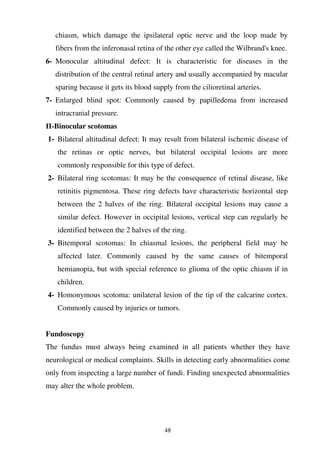 48
chiasm, which damage the ipsilateral optic nerve and the loop made by
fibers from the inferonasal retina of the other eye called the Wilbrand's knee.
6- Monocular altitudinal defect: It is characteristic for diseases in the
distribution of the central retinal artery and usually accompanied by macular
sparing because it gets its blood supply from the cilioretinal arteries.
7- Enlarged blind spot: Commonly caused by papilledema from increased
intracranial pressure.
-Binocular scotomas
1- Bilateral altitudinal defect: It may result from bilateral ischemic disease of
the retinas or optic nerves, but bilateral occipital lesions are more
commonly responsible for this type of defect.
2- Bilateral ring scotomas: It may be the consequence of retinal disease, like
retinitis pigmentosa. These ring defects have characteristic horizontal step
between the 2 halves of the ring. Bilateral occipital lesions may cause a
similar defect. However in occipital lesions, vertical step can regularly be
identified between the 2 halves of the ring.
3- Bitemporal scotomas: In chiasmal lesions, the peripheral field may be
affected later. Commonly caused by the same causes of bitemporal
hemianopia, but with special reference to glioma of the optic chiasm if in
children.
4- Homonymous scotoma: unilateral lesion of the tip of the calcarine cortex.
Commonly caused by injuries or tumors.
Fundoscopy
The fundus must always being examined in all patients whether they have
neurological or medical complaints. Skills in detecting early abnormalities come
only from inspecting a large number of fundi. Finding unexpected abnormalities
may alter the whole problem.
 