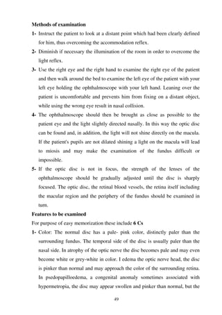 49
Methods of examination
1- Instruct the patient to look at a distant point which had been clearly defined
for him, thus overcoming the accommodation reflex.
2- Diminish if necessary the illumination of the room in order to overcome the
light reflex.
3- Use the right eye and the right hand to examine the right eye of the patient
and then walk around the bed to examine the left eye of the patient with your
left eye holding the ophthalmoscope with your left hand. Leaning over the
patient is uncomfortable and prevents him from fixing on a distant object,
while using the wrong eye result in nasal collision.
4- The ophthalmoscope should then be brought as close as possible to the
patient eye and the light slightly directed nasally. In this way the optic disc
can be found and, in addition, the light will not shine directly on the macula.
If the patient's pupils are not dilated shining a light on the macula will lead
to miosis and may make the examination of the fundus difficult or
impossible.
5- If the optic disc is not in focus, the strength of the lenses of the
ophthalmoscope should be gradually adjusted until the disc is sharply
focused. The optic disc, the retinal blood vessels, the retina itself including
the macular region and the periphery of the fundus should be examined in
turn.
Features to be examined
For purpose of easy memorization these include 6 Cs
1- Color: The normal disc has a pale- pink color, distinctly paler than the
surrounding fundus. The temporal side of the disc is usually paler than the
nasal side. In atrophy of the optic nerve the disc becomes pale and may even
become white or grey-white in color. I edema the optic nerve head, the disc
is pinker than normal and may approach the color of the surrounding retina.
In psedopapilloedema, a congenital anomaly sometimes associated with
hypermetropia, the disc may appear swollen and pinker than normal, but the
 
