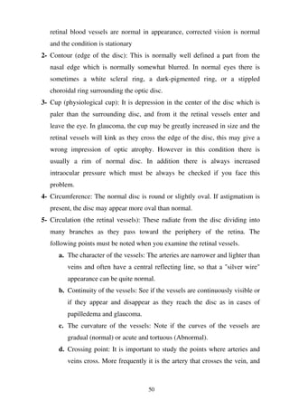 50
retinal blood vessels are normal in appearance, corrected vision is normal
and the condition is stationary
2- Contour (edge of the disc): This is normally well defined a part from the
nasal edge which is normally somewhat blurred. In normal eyes there is
sometimes a white scleral ring, a dark-pigmented ring, or a stippled
choroidal ring surrounding the optic disc.
3- Cup (physiological cup): It is depression in the center of the disc which is
paler than the surrounding disc, and from it the retinal vessels enter and
leave the eye. In glaucoma, the cup may be greatly increased in size and the
retinal vessels will kink as they cross the edge of the disc, this may give a
wrong impression of optic atrophy. However in this condition there is
usually a rim of normal disc. In addition there is always increased
intraocular pressure which must be always be checked if you face this
problem.
4- Circumference: The normal disc is round or slightly oval. If astigmatism is
present, the disc may appear more oval than normal.
5- Circulation (the retinal vessels): These radiate from the disc dividing into
many branches as they pass toward the periphery of the retina. The
following points must be noted when you examine the retinal vessels.
a. The character of the vessels: The arteries are narrower and lighter than
veins and often have a central reflecting line, so that a "silver wire"
appearance can be quite normal.
b. Continuity of the vessels: See if the vessels are continuously visible or
if they appear and disappear as they reach the disc as in cases of
papilledema and glaucoma.
c. The curvature of the vessels: Note if the curves of the vessels are
gradual (normal) or acute and tortuous (Abnormal).
d. Crossing point: It is important to study the points where arteries and
veins cross. More frequently it is the artery that crosses the vein, and
 