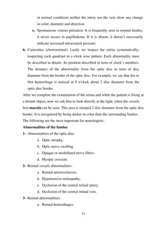 51
in normal conditions neither the artery nor the vein show any change
in color, diameter and direction.
e. Spontaneous venous pulsation: It is frequently seen in normal fundus,
it never occurs in papilledema. If it is absent, it doesn’t necessarily
indicate increased intracranial pressure.
6- Curiosities (chorioretinal): Lastly we inspect the retina systematically,
inspecting each quadrant in a clock wise pattern. Each abnormality must
be described in details. Its position described in term of clock’s numbers.
The distance of the abnormality from the optic disc in term of disc
diameter from the border of the optic disc. For example, we say that dot or
blot hemorrhage is noticed at 9 o'clock about 2 disc diameter from the
optic disc border.
After we complete the examination of the retina and while the patient is fixing at
a distant object, now we ask him to look directly at the light, when the vessels
free macula can be seen. This area is situated 2 disc diameter from the optic disc
border. It is recognized by being darker in color than the surrounding fundus.
The following are the most important for neurologists:
Abnormalities of the fundus
1- Abnormalities of the optic disc:
a. Optic atrophy.
b. Optic nerve swelling.
c. Opaque or medullated nerve fibers.
d. Myopic crescent.
2- Retinal vessels abnormalities:
a. Retinal arteriosclerosis.
b. Hypertensive retinopathy.
c. Occlusion of the central retinal artery.
d. Occlusion of the central retinal vein.
3- Retinal abnormalities:
a. Retinal hemorrhages.
 
