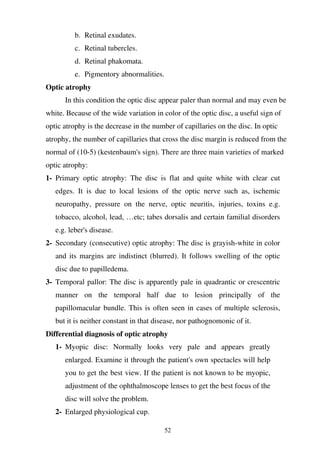 52
b. Retinal exudates.
c. Retinal tubercles.
d. Retinal phakomata.
e. Pigmentory abnormalities.
Optic atrophy
In this condition the optic disc appear paler than normal and may even be
white. Because of the wide variation in color of the optic disc, a useful sign of
optic atrophy is the decrease in the number of capillaries on the disc. In optic
atrophy, the number of capillaries that cross the disc margin is reduced from the
normal of (10-5) (kestenbaum's sign). There are three main varieties of marked
optic atrophy:
1- Primary optic atrophy: The disc is flat and quite white with clear cut
edges. It is due to local lesions of the optic nerve such as, ischemic
neuropathy, pressure on the nerve, optic neuritis, injuries, toxins e.g.
tobacco, alcohol, lead, …etc; tabes dorsalis and certain familial disorders
e.g. leber's disease.
2- Secondary (consecutive) optic atrophy: The disc is grayish-white in color
and its margins are indistinct (blurred). It follows swelling of the optic
disc due to papilledema.
3- Temporal pallor: The disc is apparently pale in quadrantic or crescentric
manner on the temporal half due to lesion principally of the
papillomacular bundle. This is often seen in cases of multiple sclerosis,
but it is neither constant in that disease, nor pathognomonic of it.
Differential diagnosis of optic atrophy
1- Myopic disc: Normally looks very pale and appears greatly
enlarged. Examine it through the patient's own spectacles will help
you to get the best view. If the patient is not known to be myopic,
adjustment of the ophthalmoscope lenses to get the best focus of the
disc will solve the problem.
2- Enlarged physiological cup.
 