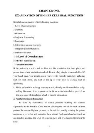 1
CHAPTER ONE
EXAMINATION OF HIGHER CEREBRAL FUNCTIONS
It includes examination of the following functions:
1-Level of consciousness
2-Memory
3-Orientation
4-Judjment &reasoning
5-Language
6-Integrative sensory functions
7-Integrative motor functions
8-Primitive reflexes
1-1: Level of Consciousness
Method of examination
1-Verbal stimulation
If the patient is a wake, talk to him, test his orientation for time, place and
person (to exclude confusion) and ask him to obey simple commands like lift
your hand, open your mouth, open your eye (to exclude wernicke’s aphasia),
look up, look down, and look at the tip of your nose (to exclude lock in
syndrome).
I. If the patient is in a sleepy state try to wake him by tactile stimulation or by
calling his name. If no response to tactile or verbal stimulation proceed to
the next stage of stimulation which is painful stimulation.
2. Painful (noxious) stimulation
Its done by supraorbital or sternal pressure (rubbing the sternum
vigorously by the knuckle of the hands), pinching the side of the neck or inner
parts of the arm or thighs or pressure on the nail bed, and by noticing the patient
responses (eye, verbal and motor) to these stimuli (both verbal and noxious) we
can roughly estimate the level of consciousness and it’s changes from hour to
hour.
 