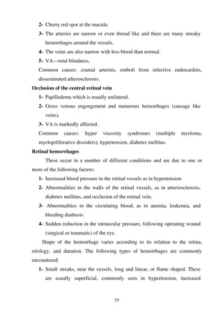 55
2- Cherry red spot at the macula.
3- The arteries are narrow or even thread like and there are many streaky
hemorrhages around the vessels.
4- The veins are also narrow with less blood than normal.
5- VA—total blindness.
Common causes: cranial arteritis, emboli from infective endocarditis,
disseminated atherosclerosis.
Occlusion of the central retinal vein
1- Papilledema which is usually unilateral.
2- Gross venous engorgement and numerous hemorrhages (sausage like
veins).
3- VA is markedly affected.
Common causes: hyper viscosity syndromes (multiple myeloma,
myeloprliferative disorders), hypertension, diabetes mellitus.
Retinal hemorrhages
These occur in a number of different conditions and are due to one or
more of the following factors:
1- Increased blood pressure in the retinal vessels as in hypertension.
2- Abnormalities in the walls of the retinal vessels, as in arteriosclerosis,
diabetes mellitus, and occlusion of the retinal vein.
3- Abnormalities in the circulating blood, as in anemia, leukemia, and
bleeding diathesis.
4- Sudden reduction in the intraocular pressure, following operating wound
(surgical or traumatic) of the eye.
Shape of the hemorrhage varies according to its relation to the retina,
etiology, and duration. The following types of hemorrhages are commonly
encountered:
1- Small streaks, near the vessels, long and linear, or flame shaped. These
are usually superficial, commonly seen in hypertension, increased
 