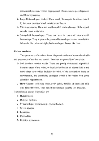 56
intracranial pressure, venous engorgement of any cause e.g. collagenosis
and blood dyscrasias.
2- Large blots and spots or dots: These usually lie deep in the retina, caused
by the same causes of small streaks hemorrhages.
3- Micro-aneurysms: These are small rounded pin-heads areas of the retinal
vessels, occur in diabetes.
4- Subhyaloid hemorrhages: These are seen in cases of subarachnoid
hemorrhage. They appear as large round hemorrhages related to and often
below the disc, with a straight, horizontal upper border like boat.
Retinal exudates
The appearance of exudates is not diagnostic and must be correlated with
the appearance of the disc and vessels. Exudates are generally of two types:
1- Soft exudates (cotton wool): These are poorly demarcated superficial
ischemic areas of the retina, or localized collection of edema fluid in the
nerve fiber layer which indicate the onset of the accelerated phase of
hypertension, and commonly disappear within a few weeks with good
control of hypertension.
2- Hard exudates: These are small, deep, dense, deposits of lipids and have
well defined borders. They persist much longer than the soft exudates.
The important causes of exudates are:
1- Hypertension.
2- Diabetes mellitus.
3- Systemic lupus erythematosus (cytoid bodies).
4- Severe anemia.
5- Leukemia.
6- Chorioditis.
7- Retinitis pigmentosa.
 