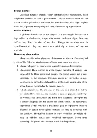57
Retinal tubercle
Choroidal tubercle appears, under ophthalmoscpic examination, much
longer than tubercles as seen as post-mortem. They are rounded, about half the
size of the disc, yellowish at the center, but with ill-defined pink edges, slightly
raised and, if present, for any length of time, surrounded by pigmentation.
Retinal phakomata
A phakoma is collection of neurological cells appearing in the retina as a
large white, or bluish-white, plaque with almost translucent edges, about one
half to two third the size of the disc. Though on occasion seen in
neurofibromatosis, they are most characteristically a feature of tuberous
sclerosis.
Pigmentory abnormalities
Many choroido-retinal pigmentory lesions are not directly of neurological
problem. The following conditions are of importance to the neurologist.
1- Cherry-red spot: This may be seen in cerebro-macular degeneration.
2- Choroiditis: These appear as white-opaque exudates of variable size
surrounded by black pigmented margin. The retinal vessels are always
superficial to the exudates. Common causes of choroiditis include:
toxoplasmosis, sarcoidosis, tuberculosis, syphilis and trauma. Any of the
above diseases may involve the nervous system.
3- Retinitis pigmentosa: The exudates are the same as in choroiditis, but the
essential difference is that the exudates in retinitis pigmentosa interrupt
the vessels since the exudates are much more superficial. The optic disc
is usually atrophied and the patient has tunnel vision. The neurological
importance of this condition is that it may give an impression about the
diagnosis of certain neurological disorders that may be associated with
this condition, like Refsum disease, in which condition the patient will
have in addition ataxia and peripheral neuropathy. Much more
commonly, the patient has Laurence-Moon-Biedle syndrome.
 