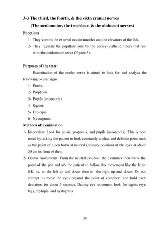58
3-3 The third, the fourth, & the sixth cranial nerves
(The oculomotor, the trochlear, & the abducent nerves)
Functions
1- They control the external ocular muscles and the elevators of the lids.
2- They regulate the pupillary size by the parasympathetic fibers that run
with the oculomotor nerve (Figure 3).
Purposes of the tests:
Examination of the ocular nerve is aimed to look for and analyze the
following ocular signs:
1- Ptosis.
2- Proptosis.
3- Pupils (anisocoria)
4- Squint.
5- Diplopia.
6- Nystagmus.
Methods of examination
1- Inspection: Look for ptosis, proptosis, and pupils (anisocoria). This is best
noted by asking the patient to look constantly at clear and definite point such
as the point of a pen holds at neutral (primary position) of the eyes at about
50 cm in front of them.
2- Ocular movements: From the neutral position, the examiner then move the
point of the pen and ask the patient to follow this movement like the letter
(H), i.e. to the left up and down then to the right up and down. Do not
attempt to move the eyes beyond the point of comphort and hold each
deviation for about 5 seconds. During eye movement look for squint (eye
lag), diplopia, and nystagmus.
 