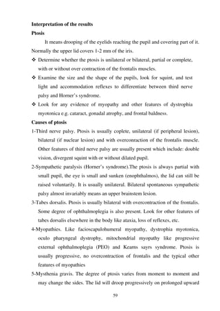 59
Interpretation of the results
Ptosis
It means drooping of the eyelids reaching the pupil and covering part of it.
Normally the upper lid covers 1-2 mm of the iris.
Determine whether the ptosis is unilateral or bilateral, partial or complete,
with or without over contraction of the frontalis muscles.
Examine the size and the shape of the pupils, look for squint, and test
light and accommodation reflexes to differentiate between third nerve
palsy and Horner’s syndrome.
Look for any evidence of myopathy and other features of dystrophia
myotonica e.g. cataract, gonadal atrophy, and frontal baldness.
Causes of ptosis
1-Third nerve palsy. Ptosis is usually coplete, unilateral (if peripheral lesion),
bilateral (if nuclear lesion) and with overconraction of the frontalis muscle.
Other features of third nerve palsy are usually present which include: double
vision, divergent squint with or without dilated pupil.
2-Sympathetic paralysis (Horner’s syndrome).The ptosis is always partial with
small pupil, the eye is small and sunken (enophthalmos), the lid can still be
raised voluntarily. It is usually unilateral. Bilateral spontaneous sympathetic
palsy almost invariably means an upper brainstem lesion.
3-Tabes dorsalis. Ptosis is usually bilateral with overcontraction of the frontalis.
Some degree of ophthalmoplegia is also present. Look for other features of
tabes dorsalis elsewhere in the body like ataxia, loss of reflexes, etc.
4-Myopathies. Like facioscapulohumeral myopathy, dystrophia myotonica,
oculo pharyngeal dystrophy, mitochondrial myopathy like progressive
external ophthalmoplegia (PEO) and Kearns sayrs syndrome. Ptosis is
usually progressive, no overcontraction of frontalis and the typical other
features of myopathies
5-Mysthenia gravis. The degree of ptosis varies from moment to moment and
may change the sides. The lid will droop progressively on prolonged upward
 