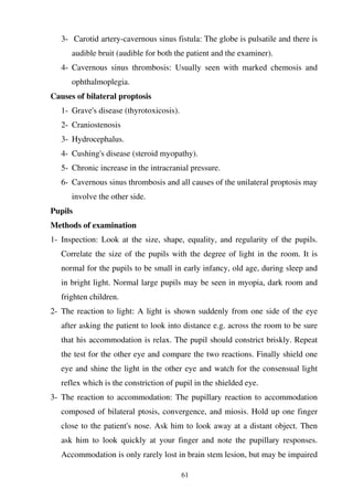 61
3- Carotid artery-cavernous sinus fistula: The globe is pulsatile and there is
audible bruit (audible for both the patient and the examiner).
4- Cavernous sinus thrombosis: Usually seen with marked chemosis and
ophthalmoplegia.
Causes of bilateral proptosis
1- Grave's disease (thyrotoxicosis).
2- Craniostenosis
3- Hydrocephalus.
4- Cushing's disease (steroid myopathy).
5- Chronic increase in the intracranial pressure.
6- Cavernous sinus thrombosis and all causes of the unilateral proptosis may
involve the other side.
Pupils
Methods of examination
1- Inspection: Look at the size, shape, equality, and regularity of the pupils.
Correlate the size of the pupils with the degree of light in the room. It is
normal for the pupils to be small in early infancy, old age, during sleep and
in bright light. Normal large pupils may be seen in myopia, dark room and
frighten children.
2- The reaction to light: A light is shown suddenly from one side of the eye
after asking the patient to look into distance e.g. across the room to be sure
that his accommodation is relax. The pupil should constrict briskly. Repeat
the test for the other eye and compare the two reactions. Finally shield one
eye and shine the light in the other eye and watch for the consensual light
reflex which is the constriction of pupil in the shielded eye.
3- The reaction to accommodation: The pupillary reaction to accommodation
composed of bilateral ptosis, convergence, and miosis. Hold up one finger
close to the patient's nose. Ask him to look away at a distant object. Then
ask him to look quickly at your finger and note the pupillary responses.
Accommodation is only rarely lost in brain stem lesion, but may be impaired
 