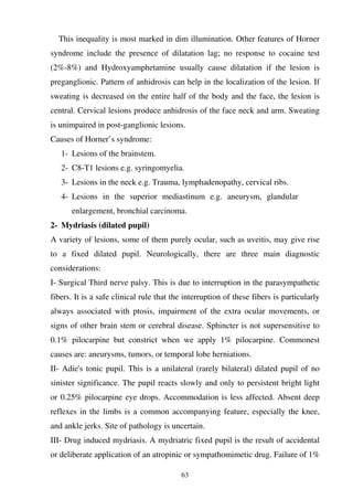 63
This inequality is most marked in dim illumination. Other features of Horner
syndrome include the presence of dilatation lag; no response to cocaine test
(2%-8%) and Hydroxyamphetamine usually cause dilatation if the lesion is
preganglionic. Pattern of anhidrosis can help in the localization of the lesion. If
sweating is decreased on the entire half of the body and the face, the lesion is
central. Cervical lesions produce anhidrosis of the face neck and arm. Sweating
is unimpaired in post-ganglionic lesions.
Causes of Horner’s syndrome:
1- Lesions of the brainstem.
2- C8-T1 lesions e.g. syringomyelia.
3- Lesions in the neck e.g. Trauma, lymphadenopathy, cervical ribs.
4- Lesions in the superior mediastinum e.g. aneurysm, glandular
enlargement, bronchial carcinoma.
2- Mydriasis (dilated pupil)
A variety of lesions, some of them purely ocular, such as uveitis, may give rise
to a fixed dilated pupil. Neurologically, there are three main diagnostic
considerations:
I- Surgical Third nerve palsy. This is due to interruption in the parasympathetic
fibers. It is a safe clinical rule that the interruption of these fibers is particularly
always associated with ptosis, impairment of the extra ocular movements, or
signs of other brain stem or cerebral disease. Sphincter is not supersensitive to
0.1% pilocarpine but constrict when we apply 1% pilocarpine. Commonest
causes are: aneurysms, tumors, or temporal lobe herniations.
II- Adie's tonic pupil. This is a unilateral (rarely bilateral) dilated pupil of no
sinister significance. The pupil reacts slowly and only to persistent bright light
or 0.25% pilocarpine eye drops. Accommodation is less affected. Absent deep
reflexes in the limbs is a common accompanying feature, especially the knee,
and ankle jerks. Site of pathology is uncertain.
III- Drug induced mydriasis. A mydriatric fixed pupil is the result of accidental
or deliberate application of an atropinic or sympathomimetic drug. Failure of 1%
 