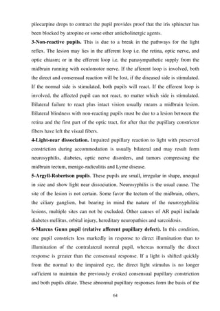 64
pilocarpine drops to contract the pupil provides proof that the iris sphincter has
been blocked by atropine or some other anticholinergic agents.
3-Non-reactive pupils. This is due to a break in the pathways for the light
reflex. The lesion may lies in the afferent loop i.e. the retina, optic nerve, and
optic chiasm; or in the efferent loop i.e. the parasympathetic supply from the
midbrain running with oculomotor nerve. If the afferent loop is involved, both
the direct and consensual reaction will be lost, if the diseased side is stimulated.
If the normal side is stimulated, both pupils will react. If the efferent loop is
involved, the affected pupil can not react, no matter which side is stimulated.
Bilateral failure to react plus intact vision usually means a midbrain lesion.
Bilateral blindness with non-reacting pupils must be due to a lesion between the
retina and the first part of the optic tract, for after that the pupillary constrictor
fibers have left the visual fibers.
4-Light-near dissociation. Impaired pupillary reaction to light with preserved
constriction during accommodation is usually bilateral and may result form
neurosyphilis, diabetes, optic nerve disorders, and tumors compressing the
midbrain tectum, menigo-radiculitis and Lyme disease.
5-Argyll-Robertson pupils. These pupils are small, irregular in shape, unequal
in size and show light near dissociation. Neurosyphilis is the usual cause. The
site of the lesion is not certain. Some favor the tectum of the midbrain, others,
the ciliary ganglion, but bearing in mind the nature of the neurosyphilitic
lesions, multiple sites can not be excluded. Other causes of AR pupil include
diabetes mellitus, orbital injury, hereditary neuropathies and sarcoidosis.
6-Marcus Gunn pupil (relative afferent pupillary defect). In this condition,
one pupil constricts less markedly in response to direct illumination than to
illumination of the contralateral normal pupil, whereas normally the direct
response is greater than the consensual response. If a light is shifted quickly
from the normal to the impaired eye, the direct light stimulus is no longer
sufficient to maintain the previously evoked consensual pupillary constriction
and both pupils dilate. These abnormal pupillary responses form the basis of the
 