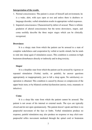 2
Interpretation of the results
1. Normal consciousness: The patient is aware of himself and environment, he
is a wake, alert, with eyes open at rest and unless there is deafness or
language disorder, verbal stimulation results in appropriate verbal responses.
2. Impaired consciousness: Characterized by defect of arousal. There is infinite
gradation of altered consciousness but the terms drowsiness, stupor, and
coma usefully describe the three major stages which can be clinically
recognized.
Drowsiness
It is a sleepy state from which the patient can be aroused to a state of
complete wakefulness and cooperation by verbal or tactile stimuli, but he tends
to sink into sleep again if stimulation ceases. This condition is common in high
brainstem disturbances directly or indirectly and in drug toxicity.
Stupor
It is a sleeplike state from which the patient can be aroused by vigorous or
repeated stimulation (Verbal, tactile, or painful), he answer questions
appropriately or inappropriately, just to fall a sleep again. No satisfactory co-
operation is obtained. This condition is caused by disease or compression of the
upper brain stem, or by bilateral cerebral dysfunction (anoxic, toxic, traumatic or
infective).
Coma
It is a sleep like state from which the patient cannot be aroused. The
patient is not aware of his internal or external needs. The eyes are typically
closed and do not open spontaneously. The patient doesn’t speak and there is no
purposeful movement of the face or limbs. Verbal stimulation produce no
response, painful stimulation may also produce no response or may elicit non-
purposeful reflex movement mediated through the spinal cord or brainstem
 