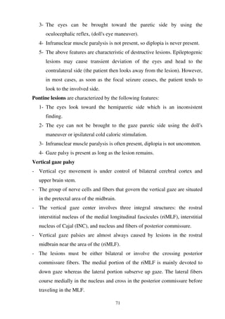 71
3- The eyes can be brought toward the paretic side by using the
oculocephalic reflex, (doll's eye maneuver).
4- Infranuclear muscle paralysis is not present, so diplopia is never present.
5- The above features are characteristic of destructive lesions. Epileptogenic
lesions may cause transient deviation of the eyes and head to the
contralateral side (the patient then looks away from the lesion). However,
in most cases, as soon as the focal seizure ceases, the patient tends to
look to the involved side.
Pontine lesions are characterized by the following features:
1- The eyes look toward the hemiparetic side which is an inconsistent
finding.
2- The eye can not be brought to the gaze paretic side using the doll's
maneuver or ipsilateral cold caloric stimulation.
3- Infranuclear muscle paralysis is often present, diplopia is not uncommon.
4- Gaze palsy is present as long as the lesion remains.
Vertical gaze palsy
- Vertical eye movement is under control of bilateral cerebral cortex and
upper brain stem.
- The group of nerve cells and fibers that govern the vertical gaze are situated
in the pretectal area of the midbrain.
- The vertical gaze center involves three integral structures: the rostral
interstitial nucleus of the medial longitudinal fascicules (riMLF), interstitial
nucleus of Cajal (INC), and nucleus and fibers of posterior commissure.
- Vertical gaze palsies are almost always caused by lesions in the rostral
midbrain near the area of the (riMLF).
- The lesions must be either bilateral or involve the crossing posterior
commissure fibers. The medial portion of the riMLF is mainly devoted to
down gaze whereas the lateral portion subserve up gaze. The lateral fibers
course medially in the nucleus and cross in the posterior commissure before
traveling in the MLF.
 