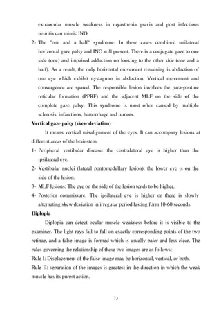 73
extraocular muscle weakness in myasthenia gravis and post infectious
neuritis can mimic INO.
2- The "one and a half" syndrome: In these cases combined unilateral
horizontal gaze palsy and INO will present. There is a conjugate gaze to one
side (one) and impaired adduction on looking to the other side (one and a
half). As a result, the only horizontal movement remaining is abduction of
one eye which exhibit nystagmus in abduction. Vertical movement and
convergence are spared. The responsible lesion involves the para-pontine
reticular formation (PPRF) and the adjacent MLF on the side of the
complete gaze palsy. This syndrome is most often caused by multiple
sclerosis, infarctions, hemorrhage and tumors.
Vertical gaze palsy (skew deviation)
It means vertical misalignment of the eyes. It can accompany lesions at
different areas of the brainstem.
1- Peripheral vestibular disease: the contralateral eye is higher than the
ipsilateral eye.
2- Vestibular nuclei (lateral pontomedullary lesion): the lower eye is on the
side of the lesion.
3- MLF lesions: The eye on the side of the lesion tends to be higher.
4- Posterior commissure: The ipsilateral eye is higher or there is slowly
alternating skew deviation in irregular period lasting form 10-60 seconds.
Diplopia
Diplopia can detect ocular muscle weakness before it is visible to the
examiner. The light rays fail to fall on exactly corresponding points of the two
retinae, and a false image is formed which is usually paler and less clear. The
rules governing the relationship of these two images are as follows:
Rule I: Displacement of the false image may be horizontal, vertical, or both.
Rule II: separation of the images is greatest in the direction in which the weak
muscle has its purest action.
 