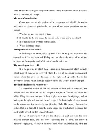 74
Rule III: The false image is displaced furthest in the direction in which the weak
muscle should move the eye.
Methods of examination
Cover one eye of the patient with transparent red shield, do ocular
movement as discussed previously. In each of the seven positions ask the
patient:
1- Whether he sees one object or two.
2- If double, do the two image lie side by side, or one above the other?
3- In which position are they furthest apart.
4- Which is the red image?
Interpretation of the results
If the images are exactly side by side, it will be only the internal or the
external recti that are involved. If they are one above the other, either of the
obliques, or the superior and inferior recti may be defective.
The muscle pair involved?
It is the position in which there is maximum displacement which indicate
which pair of muscles is involved (Rule II), e.g. if maximum displacement
occurs when the eyes are deviated to the right and upwards, this is the
movement carried out by the right superior rectus and the left inferior oblique.
The individual muscle responsible?
To determine which of the two muscle in each pair is defective, the
patient must say which of the two images is displaced furthest, the red or the
white. Using the same example, if the red glass were over the right eye, and on
looking to the right and upwards the red image is furthest displaced, then it must
be the muscle moving the eye in that direction (Rule III), namely, the superior
rectus, that is at fault. If it were the white image that was furthest displaced the
fault would be with the left inferior oblique.
It is good exercise to work out the situation in each direction for each
possible muscle fault, and the more frequently this is done, the easier it
becomes. In practice, off course, multiple faults occur, and particularly when the
 