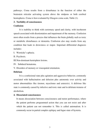 3
pathways. Coma results from a disturbance in the function of either the
brainstem reticular activating system above the midpons or both cerebral
hemispheres. Coma is best evaluated by Glasgow coma scale, Table (1).
3. Turbidity of consciousness
Confusion
It is inability to think with customary speed and clarity, with incoherent
speech associated with disorientation and impairment of the memory. Confusion
most often results from a process that influences the brain globally such as toxic
or metabolic disturbances or dementia. Confusion also may results from any
condition that leads to drowsiness or stupor. Important differential diagnosis
includes:
I. Wernicke’s aphasia.
II. Psychosis.
III.Non-dominant hemisphere lesions.
IV. Subdural hematoma.
V. Disorders of memory or visuospatial orientation.
Delirium
It is a confusional state plus agitation and aggressive behavior, commonly
associated with hallucination and delusion plus autonomic over activity and
motor abnormalities like (tremor, myoclonus and asterexis). A delirious like
state is commonly caused by infective and toxic state and in delirium tremens of
alcoholism.
4. Dissociated consciousness
It means dissociation between consciousness and motor performance, where
the patient performs programmed action that you can not resist and after
which the patient can not remember it. This is called automatism. It is
commonly occur in partial complex epilepsy and fugue state of hysteria.
 