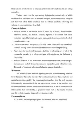 75
third nerve is involved, it is at times easier to work out which muscles are acting
normally.
Various charts exist for representing diplopia diagrammatically, of which
the Hess chart and those used in orthoptic analysis are the most useful. They do
not, however, offer better evidence than is offered carefully following the
scheme of combination just described.
Causes of diplopia
1- Nuclear lesions of the ocular nerve: Caused by ischemia, demyelination,
infection, trauma, and tumors. Usually diplopia is associated with other
brainstem signs like long tracts signs, ataxia, and disturbances in the level of
consciousness …etc.
2- Ocular motor nerve: The pattern of double vision, along with any associated
features, usually allows localization of the lesion, discussed previously.
3- Neuromuscular junction: It can cause diplopia by affecting any or all of the
extraocular muscle. It is often associated with ptosis and the hallmark is
fatigability.
4- Muscle: Diseases of the extraocular muscles themselves can cause diplopia.
Such diseases include thyroid eye disease, myopathies, and orbital myositis.
The mode of onset and subsequent behavior suggest the etiology.
Nystagmus
The balance of tone between opposing muscles is maintained by impulses
from the retina, the ocular muscles, the vestibular nuclei and their peripheral and
central connections, and by the proprioceptive impulses from the neck muscles.
It is normally so maintained that the eyes at rest remain at the midline. Any
disturbances of this balance results in a drift of the eyes in one or other direction.
If this drift is then corrected by, a quick movement back to the original position,
and this cycle is repeated frequently, nystagmus results.
Purposes of tests
1- To detect and analyze nystagmus (its direction, rate and amplitude).
 