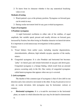 76
2- To know from its character whether it has any anatomical localizing
value or not.
Methods of testing
1- Watch patient's eyes at the primary position. Nystagmus on forward gaze
can be noted at once.
2- During ocular movement look for any gaze evoked nystagmuses.
Types of nystagmus
1-Pendular nystagmus
A rapid horizontal oscillation to either side of the midline, of equal
amplitude, but variable speed, present and usually obvious on forward gaze,
increased by fixation, but often losing its Pendular character on lateral deviation.
It is important to avoid unnecessary investigations in these patients.
Causes:
A- Visual failures from earlier years, including macular degenerations,
choroidoretinitis, albinism, high infantile myopia, opacities of the media,
miners.
B- Congenital nystagmus: It is also Pendular and horizontal but becomes
"jerky" on lateral gaze and remain horizontal on up-gaze and down-gaze.
Congenital nystagmus is a benign finding, which result from an arrested
process occurring early in the life. One variety of congenital nystagmus
called latent nystagmus that appears when one eye is covered.
2- Jerk nystagmus
The rhythm of this common type of nystagmus is that of slow drift in one
direction and a fast corrective movement in the other. It may be present at rest or
only on ocular deviation. Jerk nystagmus may be horizontal, vertical, or
rotatory.
a- Horizontal nystagmus. It is a to-and-fro movement in the horizontal
plane, no matter in which direction the eyes may be deviated to demonstrate
it.
 