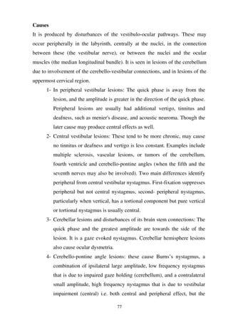 77
Causes
It is produced by disturbances of the vestibulo-ocular pathways. These may
occur peripherally in the labyrinth, centrally at the nuclei, in the connection
between these (the vestibular nerve), or between the nuclei and the ocular
muscles (the median longitudinal bundle). It is seen in lesions of the cerebellum
due to involvement of the cerebello-vestibular connections, and in lesions of the
uppermost cervical region.
1- In peripheral vestibular lesions: The quick phase is away from the
lesion, and the amplitude is greater in the direction of the quick phase.
Peripheral lesions are usually had additional vertigo, tinnitus and
deafness, such as menier's disease, and acoustic neuroma. Though the
later cause may produce central effects as well.
2- Central vestibular lesions: These tend to be more chronic, may cause
no tinnitus or deafness and vertigo is less constant. Examples include
multiple sclerosis, vascular lesions, or tumors of the cerebellum,
fourth ventricle and cerebello-pontine angles (when the fifth and the
seventh nerves may also be involved). Two main differences identify
peripheral from central vestibular nystagmus. First-fixation suppresses
peripheral but not central nystagmus, second- peripheral nystagmus,
particularly when vertical, has a tortional component but pure vertical
or tortional nystagmus is usually central.
3- Cerebellar lesions and disturbances of its brain stem connections: The
quick phase and the greatest amplitude are towards the side of the
lesion. It is a gaze evoked nystagmus. Cerebellar hemisphere lesions
also cause ocular dysmetria.
4- Cerebello-pontine angle lesions: these cause Burns’s nystagmus, a
combination of ipsilateral large amplitude, low frequency nystagmus
that is due to impaired gaze holding (cerebellum), and a contralateral
small amplitude, high frequency nystagmus that is due to vestibular
impairment (central) i.e. both central and peripheral effect, but the
 