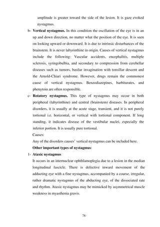 78
amplitude is greater toward the side of the lesion. It is gaze evoked
nystagmus.
b- Vertical nystagmus. In this condition the oscillation of the eye is in an
up and down direction, no matter what the position of the eye. It is seen
on looking upward or downward. It is due to intrinsic disturbances of the
brainstem. It is never labyrinthine in origin. Causes of vertical nystagmus
include the following: Vascular accidents, encephalitis, multiple
sclerosis, syringobulbia, and secondary to compression from cerebellar
diseases such as tumors, basilar invagination with tonsillar descent and
the Arnold-Chiari syndrome. However, drugs remain the commonest
cause of vertical nystagmus. Benzodiazepines, barbiturates, and
phenytoin are often responsible.
c- Rotatory nystagmus. This type of nystagmus may occur in both
peripheral (labyrinthine) and central (brainstem) diseases. In peripheral
disorders, it is usually at the acute stage, transient, and it is not purely
tortional i.e. horizontal, or vertical with tortional component. If long
standing, it indicates disease of the vestibular nuclei, especially the
inferior portion. It is usually pure tortional.
Causes:
Any of the disorders causes’ vertical nystagmus can be included here.
Other important types of nystagmus:
1- Ataxic nystagmus
It occurs in an internuclear ophthlamoplegia due to a lesion in the median
longitudinal fascicle. There is defective inward movement of the
adducting eye with a fine nystagmus, accompanied by a course, irregular,
rather dramatic nystagmus of the abducting eye, of the dissociated rate
and rhythm. Ataxic nystagmus may be mimicked by asymmetrical muscle
weakness in myasthenia gravis.
 