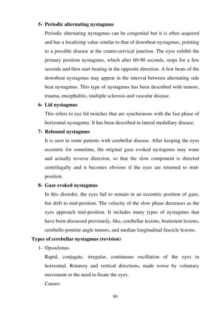 80
5- Periodic alternating nystagmus
Periodic alternating nystagmus can be congenital but it is often acquired
and has a localizing value similar to that of downbeat nystagmus, pointing
to a possible disease at the cranio-cervical junction. The eyes exhibit the
primary position nystagmus, which after 60-90 seconds, stops for a few
seconds and then start beating in the opposite direction. A few beats of the
downbeat nystagmus may appear in the interval between alternating side
beat nystagmus. This type of nystagmus has been described with tumors,
trauma, encephalitis, multiple sclerosis and vascular disease.
6- Lid nystagmus
This refers to eye lid twitches that are synchronous with the fast phase of
horizontal nystagmus. It has been described in lateral medullary disease.
7- Rebound nystagmus
It is seen in some patients with cerebellar disease. After keeping the eyes
eccentric for sometime, the original gaze evoked nystagmus may wane
and actually reverse direction, so that the slow component is directed
centrifugally and it becomes obvious if the eyes are returned to mid-
position.
8- Gaze evoked nystagmus
In this disorder, the eyes fail to remain in an eccentric position of gaze,
but drift to mid-position. The velocity of the slow phase decreases as the
eyes approach mid-position. It includes many types of nystagmus that
have been discussed previously, like, cerebellar lesions, brainstem lesions,
cerebello-pontine angle tumors, and median longitudinal fascicle lesions.
Types of cerebellar nystagmus (revision)
1- Opsoclonus
Rapid, conjugate, irregular, continuous oscillation of the eyes in
horizontal, Rotatory and vertical directions, made worse by voluntary
movement or the need to fixate the eyes.
Causes:
 