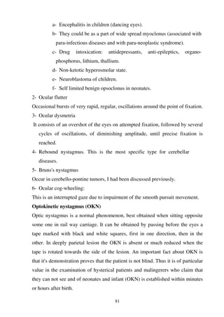 81
a- Encephalitis in children (dancing eyes).
b- They could be as a part of wide spread myoclonus (associated with
para-infectious diseases and with para-neoplastic syndrome).
c- Drug intoxication: antidepressants, anti-epileptics, organo-
phosphorus, lithium, thallium.
d- Non-ketotic hyperosmolar state.
e- Neuroblastoma of children.
f- Self limited benign opsoclonus in neonates.
2- Ocular flutter
Occasional bursts of very rapid, regular, oscillations around the point of fixation.
3- Ocular dysmetria
It consists of an overshot of the eyes on attempted fixation, followed by several
cycles of oscillations, of diminishing amplitude, until precise fixation is
reached.
4- Rebound nystagmus. This is the most specific type for cerebellar
diseases.
5- Bruns's nystagmus
Occur in cerebello-pontine tumors, I had been discussed previously.
6- Ocular cog-wheeling:
This is an interrupted gaze due to impairment of the smooth pursuit movement.
Optokinetic nystagmus (OKN)
Optic nystagmus is a normal phenomenon, best obtained when sitting opposite
some one in rail way carriage. It can be obtained by passing before the eyes a
tape marked with black and white squares, first in one direction, then in the
other. In deeply parietal lesion the OKN is absent or much reduced when the
tape is rotated towards the side of the lesion. An important fact about OKN is
that it's demonstration proves that the patient is not blind. Thus it is of particular
value in the examination of hysterical patients and malingerers who claim that
they can not see and of neonates and infant (OKN) is established within minutes
or hours after birth.
 