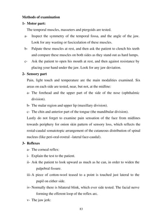 83
Methods of examination
1- Motor part:
The temporal muscles, masseters and ptergoids are tested.
a- Inspect the symmetry of the temporal fossa, and the angle of the jaw.
Look for any wasting or fasciculation of these muscles.
b- Palpate these muscles at rest, and then ask the patient to clench his teeth
and compare these muscles on both sides as they stand out as hard lumps.
c- Ask the patient to open his mouth at rest, and then against resistance by
placing your hand under the jaw. Look for any jaw deviation.
2- Sensory part
Pain, light touch and temperature are the main modalities examined. Six
areas on each side are tested, near, but not, at the midline:
a- The forehead and the upper part of the side of the nose (ophthalmic
division).
b- The malar region and upper lip (maxillary division).
c- The chin and anterior part of the tongue (the mandibular division).
Lastly do not forget to examine pain sensation of the face from midlines
towards periphery for onion skin pattern of sensory loss, which reflects the
rostal-caudal somatotopic arrangement of the cutaneous distribution of spinal
nucleus (like peri-oral-rostral –lateral face-caudal).
3- Reflexes
a- The corneal reflex:
i- Explain the test to the patient.
ii- Ask the patient to look upward as much as he can, in order to widen the
palpebral fissure.
iii-A piece of cotton-wool teased to a point is touched just lateral to the
pupil on either side.
iv- Normally there is bilateral blink, which ever side tested. The facial nerve
forming the efferent loop of the reflex arc.
v- The jaw jerk:
 