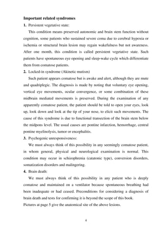 4
Important related syndromes
1. Persistent vegetative state:
This condition means preserved autonomic and brain stem function without
cognition, some patients who sustained severe coma due to cerebral hypoxia or
ischemia or structural brain lesion may regain wakefulness but not awareness.
After one month, this condition is called persistent vegetative state. Such
patients have spontaneous eye opening and sleep-wake cycle which differentiate
them from comatose patients.
2. Locked-in syndrome (Akinetic mutism)
Such patient appears comatose but is awake and alert, although they are mute
and quadriplegic. The diagnosis is made by noting that voluntary eye opening,
vertical eye movements, ocular convergence, or some combination of these
midbrain mediated movements is preserved. During the examination of any
apparently comatose patient, the patient should be told to open your eyes, look
up, look down and look at the tip of your nose, to elicit such movements. The
cause of this syndrome is due to functional transection of the brain stem below
the midpons level. The usual causes are pontine infarction, hemorrhage, central
pontine myelinolysis, tumor or encephalitis.
3. Psychogenic unresponsiveness:
We must always think of this possibility in any seemingly comatose patient,
in whom general, physical and neurological examination is normal. This
condition may occur in schizophrenia (catatonic type), conversion disorders,
somatization disorders and malingering.
4. Brain death:
We must always think of this possibility in any patient who is deeply
comatose and maintained on a ventilator because spontaneous breathing had
been inadequate or had ceased. Preconditions for considering a diagnosis of
brain death and tests for confirming it is beyond the scope of this book.
Pictures at page 5 give the anatomical site of the above lesions.
 