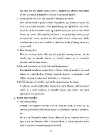 85
the fifth and the eighth cranial nerves, epidermiod, chronic meningeal
lesions as sarciod, tuberculosis or syphilis and basal injuries.
2- Total sensory loss over one or more of the main divisions:
This can be found in partial lesions of ganglion, e.g. herpes zoster, or the
root, e.g. acoustic neuroma. More peripherally, the ophthalmic division is
involved in the cavernous sinus by carotid aneurysms and in the orbital
fissure by tumors. The maxillary division is rarely involved alone except
as a result of trauma, but it is also affected in the cavernous sinus, while
basal tumors involve the mandibular division usually affecting the motor
root as well.
3- Touch is only lost
This is a pontine lesion affecting the principal sensory nucleus, and is
usually due to vascular disease, to pontine tumors, or to brainstem
displacement by large tumors.
4-Pain and temperature are lost, but touch is preserved:
Dissociated anesthesia results from a lesion in the descending root and
occurs in syringobulbia, foramen magnum tumors or anomalies, and
bulbar vascular accident as in Wallenberg’s syndrome.
5-Hyperasthesia over whole or part of the distribution of the nerve:
It indicates irritative rather than destructive lesion. It gives little localizing
value. It is most common in vascular lesions and herpes and least
common in syringomyelia.
c- Reflex abnormalities
1- The corneal reflex
If there is no response on one side, this may be due to as lesion of the
sensory (ophthalmic division) or motor side (the facial nerve) of the reflex
arc.
In cases of fifth cranial nerve lesions, there will be no response from both
eyes when the abnormal side is stimulated and a normal response from
both eyes when the normal eye is stimulated.
 
