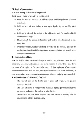 89
Methods of examination
I- Motor supply to muscles of expression
Look for any facial asymmetry at rest then test:
a- Frontalis muscle: ability to wrinkle forehead and lift eyebrows (look up
at ceiling).
b- Orbicularis oculi: test ability to shut eyes tightly, try to forcibly open
eyes.
c- Orbicularis oris: ask the patient to show his teeth, look for nasolabial fold
and the mouth angle.
d- Platysma: ask the patient to bare his teeth and to open his mouth at the
same time.
e- Other movements, such as whistling, blowing out the cheeks…etc, can be
used as confirmation of the strength or weakness, but do not usually give
additional information.
II- Examination of taste
Ask the patient about any recent change or loss of taste sensation. Also ask him
about any abnormal taste sensation or hallucinations of taste. These may form
the aura of an epileptic fit, especially temporal lobe epilepsy. Conventional
examination of taste with the four primary tastes (sweet, salt, sour, and bitter) is
time consuming, needs cooperative patient and it is not routinely recommended.
III- Examination of the sensory function
- The flow of tears on the 2 sides can be compared by giving the patient
ammonia to inhale.
- The flow of saliva is compared by placing a highly spiced substance on
the tongue and asking the patient to raise the tip.
- Theses tests are not often required and the patient is usually able to
describe any defects spontaneously.
 