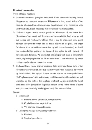 90
Results of examination
Types of facial weakness
1- Unilateral emotional paralysis: Deviation of the mouth on smiling, which
disappears on voluntary movement. This occurs in deep seated lesion of the
opposite globus pallidus, thalamus, and hypothalamus or its connection with
the frontal lobe. It can be caused by neoplasm or vascular accident.
2- Unilateral upper motor neuron paralysis: Weakness of the lower face
(deviation of the mouth and deepening of the nasolabial fold) with normal
eye closure and forehead wrinkling. This is due to a lesion at some point
between the opposite cortex and the facial nucleus in the pons. The upper
facial muscle on each side are controlled by both cerebral cortices), so that if
one cortico-bulbar pathway is damaged the other is still capable of
performing its function. An associated hemianopia will mean a hemisphere
lesion, any hemiplegia with be on the same side. It can be caused by either
cerebrovascular disease or cerebral tumor.
3- Unilateral lower motor neuron weakness: both upper and lower parts of the
face are equally involved. The eye can not be closed or can easily be opened
by the examiner. The eyeball is seen to turn upward on attempted closure
(Bell's phenomenon), the patient does not blink on that side and the normal
wrinkling on that side of the forehead is absent. A lesion inside the facial
canal may cause paralysis of stapedius muscle, so the sound on the affected
side perceived unusually loud (hyperacusis). See pictures below.
Causes:
a- Intracranial
i- Pontine lesions (infarction, demyelination)
ii- Cerebellopontine angle lesions.
iii-VII neuroma or neurofibroma.
b- During the passage through temporal bone
i- Fractures.
ii- Surgical procedures.
 