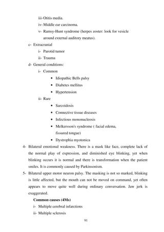 91
iii-Otitis media.
iv- Middle ear carcinoma.
v- Ramsy-Hunt syndrome (herpes zoster: look for vesicle
around external auditory meatus).
c- Extracranial
i- Parotid tumor
ii- Trauma
d- General conditions:
i- Common
• Idiopathic Bells palsy
• Diabetes mellitus
• Hypertension
ii- Rare
• Sarcoidosis
• Connective tissue diseases
• Infectious mononucleosis
• Melkersson's syndrome ( facial edema,
fissured tongue)
• Dystrophia myotonica
4- Bilateral emotional weakness. There is a mask like face, complete lack of
the normal play of expression, and diminished eye blinking, yet when
blinking occurs it is normal and there is transformation when the patient
smiles. It is commonly caused by Parkinsonism.
5- Bilateral upper motor neuron palsy. The masking is not so marked, blinking
is little affected, but the mouth can not be moved on command, yet often
appears to move quite well during ordinary conversation. Jaw jerk is
exaggerated.
Common causes (4Ms)
i- Multiple cerebral infarctions
ii- Multiple sclerosis
 