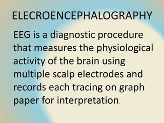ELECROENCEPHALOGRAPHY
EEG is a diagnostic procedure
that measures the physiological
activity of the brain using
multiple scalp electrodes and
records each tracing on graph
paper for interpretation.