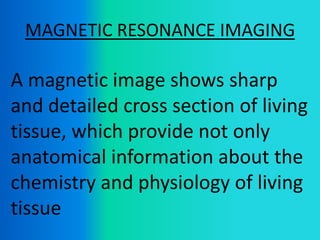 MAGNETIC RESONANCE IMAGING
A magnetic image shows sharp
and detailed cross section of living
tissue, which provide not only
anatomical information about the
chemistry and physiology of living
tissue