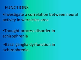 FUNCTIONS
•Investigate a correlation between neural
activity in wernickes area
•Thought process disorder in
schizophrenia.
•Basal ganglia dysfunction in
schizophrenia.
