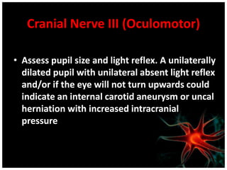 Cranial Nerve III (Oculomotor)
• Assess pupil size and light reflex. A unilaterally
dilated pupil with unilateral absent light reflex
and/or if the eye will not turn upwards could
indicate an internal carotid aneurysm or uncal
herniation with increased intracranial
pressure
 