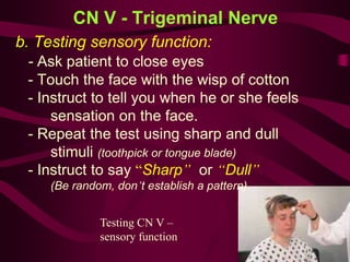 Testing CN V –
sensory function
CN V - Trigeminal Nerve
b. Testing sensory function:
- Ask patient to close eyes
- Touch the face with the wisp of cotton
- Instruct to tell you when he or she feels
sensation on the face.
- Repeat the test using sharp and dull
stimuli (toothpick or tongue blade)
- Instruct to say “Sharp” or “Dull”
(Be random, don’t establish a pattern)
 