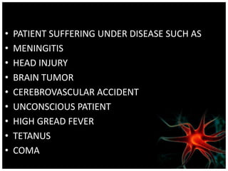 • PATIENT SUFFERING UNDER DISEASE SUCH AS
• MENINGITIS
• HEAD INJURY
• BRAIN TUMOR
• CEREBROVASCULAR ACCIDENT
• UNCONSCIOUS PATIENT
• HIGH GREAD FEVER
• TETANUS
• COMA
 