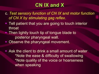 CN IX and X
c. Test sensory function of CN IX and motor function
of CN X by stimulating gag reflex.
 Tell patient that you are going to touch interior
throat
 Then lightly touch tip of tongue blade to
posterior pharyngeal wall.
 Observe the pharyngeal movement.
 Ask the client to drink a small amount of water
*Note the ease & difficulty of swallowing
*Note quality of the voice or hoarseness
when speaking
 