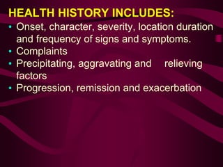HEALTH HISTORY INCLUDES:
• Onset, character, severity, location duration
and frequency of signs and symptoms.
• Complaints
• Precipitating, aggravating and relieving
factors
• Progression, remission and exacerbation
 