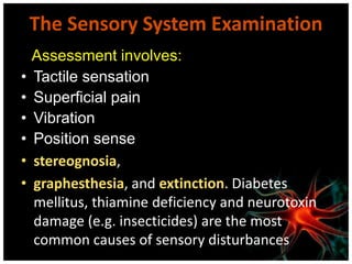 The Sensory System Examination
Assessment involves:
• Tactile sensation
• Superficial pain
• Vibration
• Position sense
• stereognosia,
• graphesthesia, and extinction. Diabetes
mellitus, thiamine deficiency and neurotoxin
damage (e.g. insecticides) are the most
common causes of sensory disturbances
 