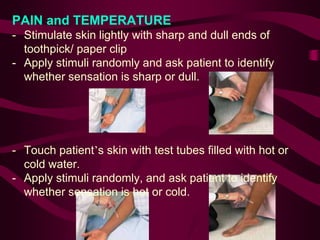 PAIN and TEMPERATURE
- Stimulate skin lightly with sharp and dull ends of
toothpick/ paper clip
- Apply stimuli randomly and ask patient to identify
whether sensation is sharp or dull.
- Touch patient’s skin with test tubes filled with hot or
cold water.
- Apply stimuli randomly, and ask patient to identify
whether sensation is hot or cold.
 