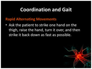 Coordination and Gait
Rapid Alternating Movements
• Ask the patient to strike one hand on the
thigh, raise the hand, turn it over, and then
strike it back down as fast as possible.
 